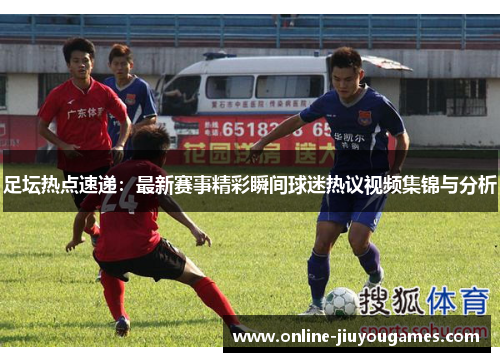 足坛热点速递：最新赛事精彩瞬间球迷热议视频集锦与分析