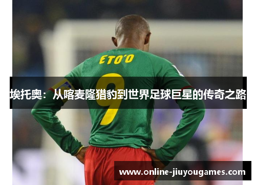 埃托奥：从喀麦隆猎豹到世界足球巨星的传奇之路