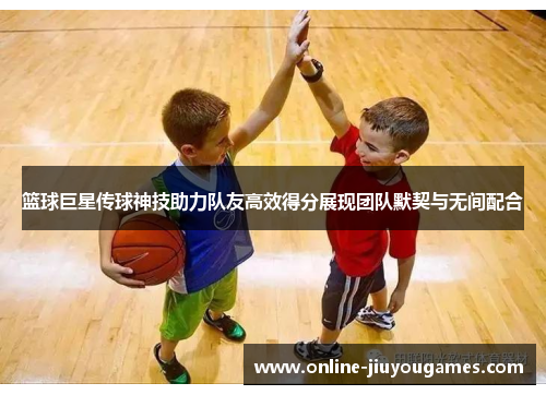 篮球巨星传球神技助力队友高效得分展现团队默契与无间配合