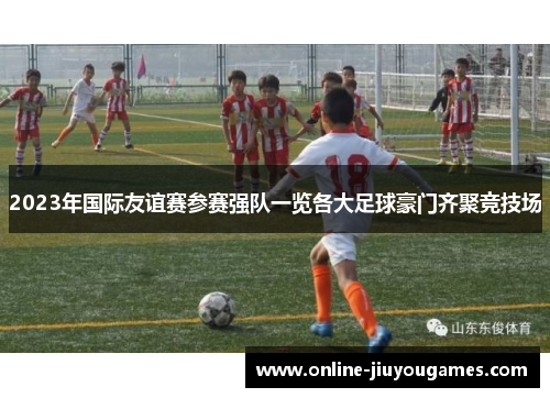 2023年国际友谊赛参赛强队一览各大足球豪门齐聚竞技场