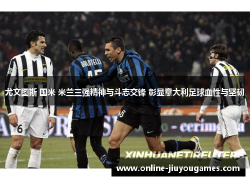 尤文图斯 国米 米兰三强精神与斗志交锋 彰显意大利足球血性与坚韧