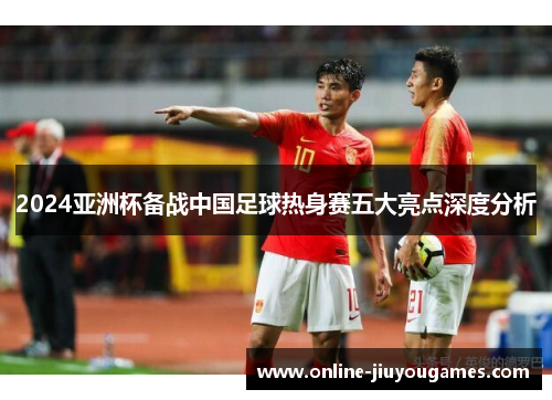 2024亚洲杯备战中国足球热身赛五大亮点深度分析