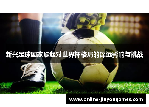 新兴足球国家崛起对世界杯格局的深远影响与挑战