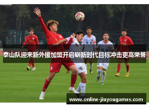 泰山队迎来新外援加盟开启崭新时代目标冲击更高荣誉