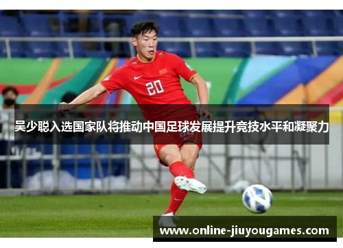 吴少聪入选国家队将推动中国足球发展提升竞技水平和凝聚力