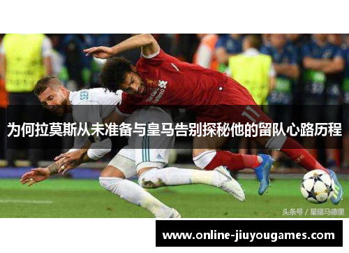 为何拉莫斯从未准备与皇马告别探秘他的留队心路历程