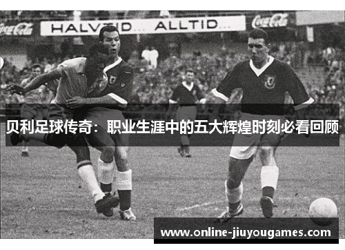 贝利足球传奇：职业生涯中的五大辉煌时刻必看回顾