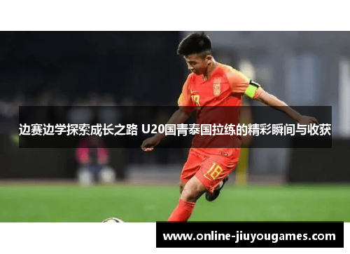 边赛边学探索成长之路 U20国青泰国拉练的精彩瞬间与收获