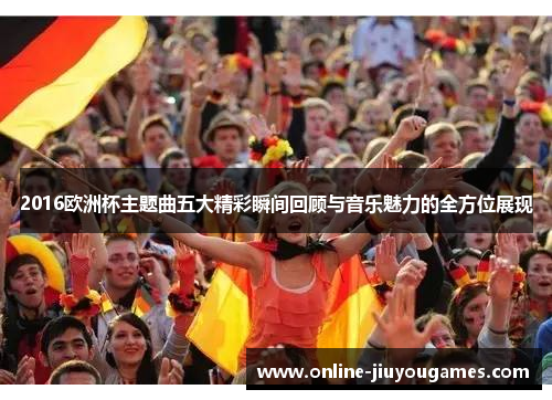 2016欧洲杯主题曲五大精彩瞬间回顾与音乐魅力的全方位展现