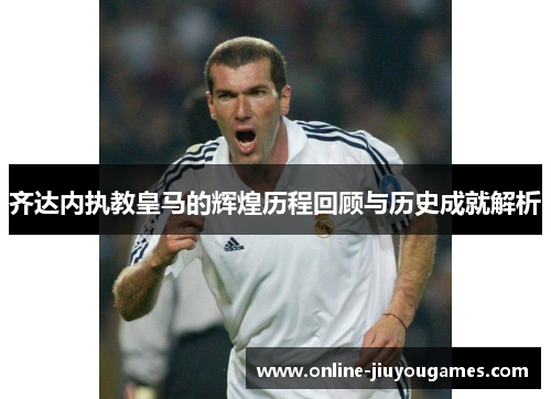 齐达内执教皇马的辉煌历程回顾与历史成就解析