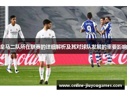 皇马二队所在联赛的详细解析及其对球队发展的重要影响