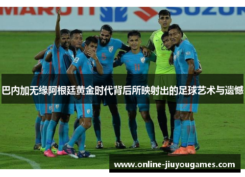 巴内加无缘阿根廷黄金时代背后所映射出的足球艺术与遗憾