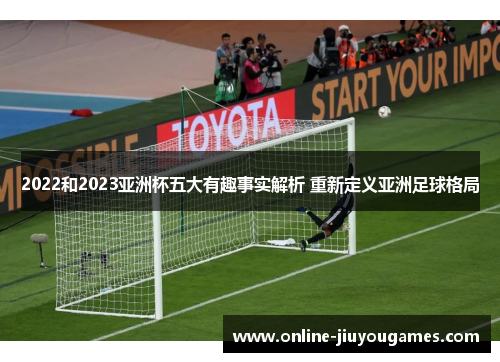 2022和2023亚洲杯五大有趣事实解析 重新定义亚洲足球格局