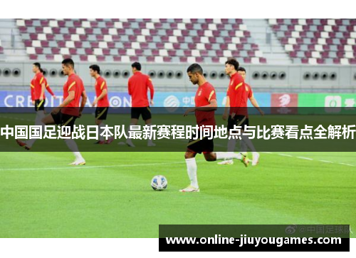 中国国足迎战日本队最新赛程时间地点与比赛看点全解析