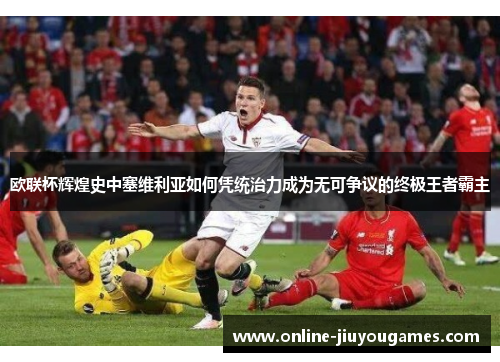 欧联杯辉煌史中塞维利亚如何凭统治力成为无可争议的终极王者霸主